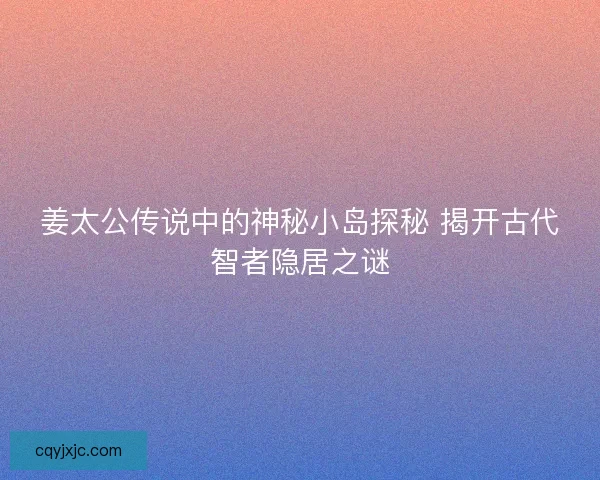 姜太公传说中的神秘小岛探秘 揭开古代智者隐居之谜
