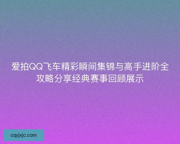 爱拍QQ飞车精彩瞬间集锦与高手进阶全攻略分享经典赛事回顾展示
