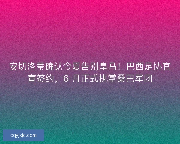 安切洛蒂确认今夏告别皇马！巴西足协官宣签约，6 月正式执掌桑巴军团