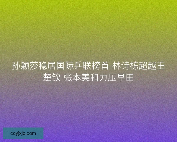 孙颖莎稳居国际乒联榜首 林诗栋超越王楚钦 张本美和力压早田