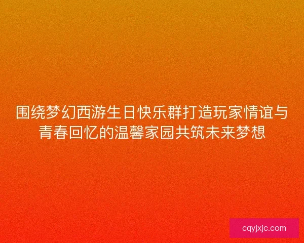围绕梦幻西游生日快乐群打造玩家情谊与青春回忆的温馨家园共筑未来梦想