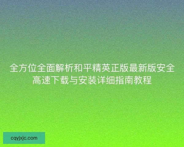 全方位全面解析和平精英正版最新版安全高速下载与安装详细指南教程