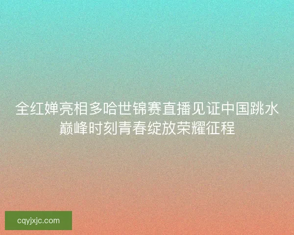 全红婵亮相多哈世锦赛直播见证中国跳水巅峰时刻青春绽放荣耀征程