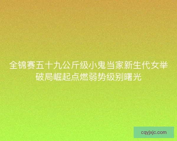 全锦赛五十九公斤级小鬼当家新生代女举破局崛起点燃弱势级别曙光