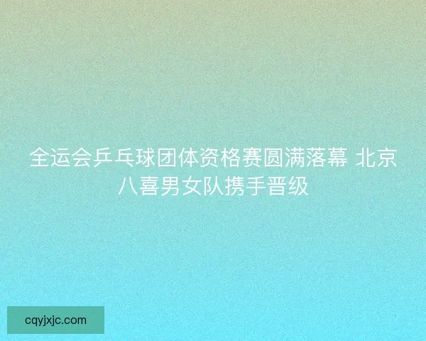 全运会乒乓球团体资格赛圆满落幕 北京八喜男女队携手晋级
