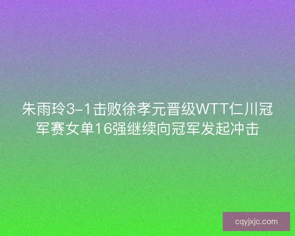 朱雨玲3-1击败徐孝元晋级WTT仁川冠军赛女单16强继续向冠军发起冲击