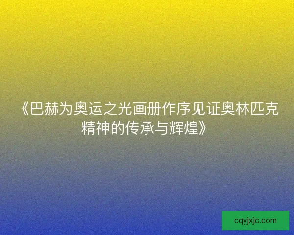《巴赫为奥运之光画册作序见证奥林匹克精神的传承与辉煌》
