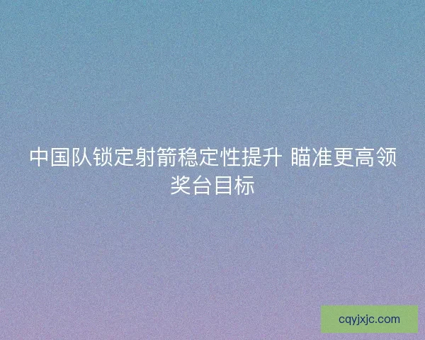 中国队锁定射箭稳定性提升 瞄准更高领奖台目标
