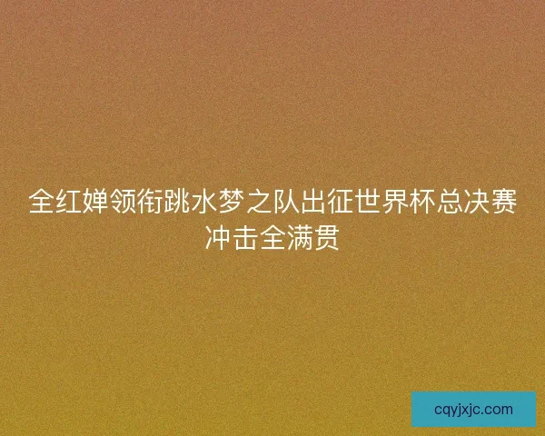全红婵领衔跳水梦之队出征世界杯总决赛冲击全满贯
